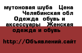 мутоновая шуба › Цена ­ 7 000 - Челябинская обл. Одежда, обувь и аксессуары » Женская одежда и обувь   